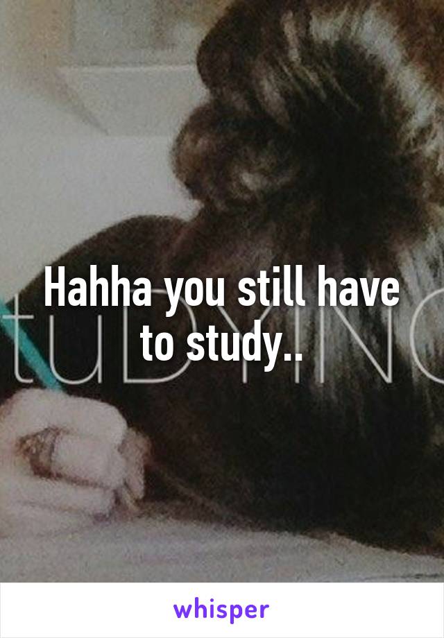 Hahha you still have to study..