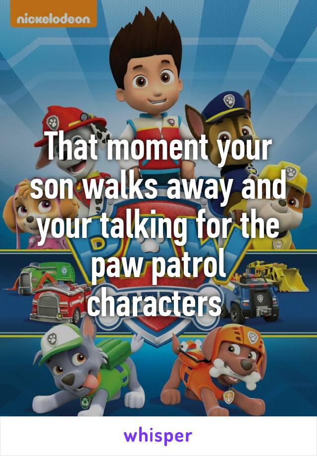 That moment your son walks away and your talking for the paw patrol characters 