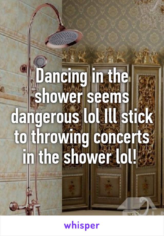 Dancing in the shower seems dangerous lol Ill stick to throwing concerts in the shower lol! 
