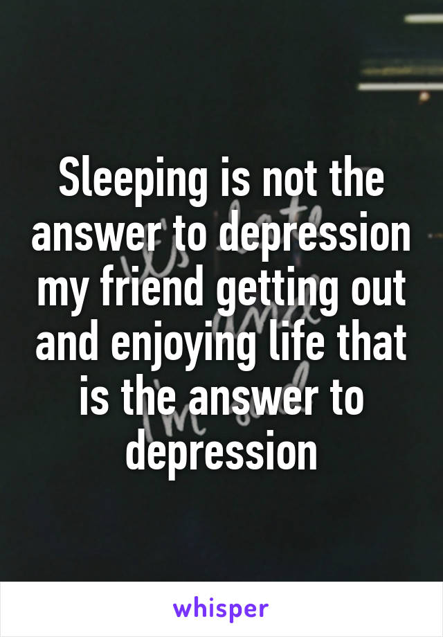 Sleeping is not the answer to depression my friend getting out and enjoying life that is the answer to depression
