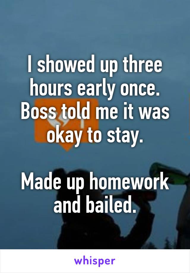I showed up three hours early once. Boss told me it was okay to stay.

Made up homework and bailed.