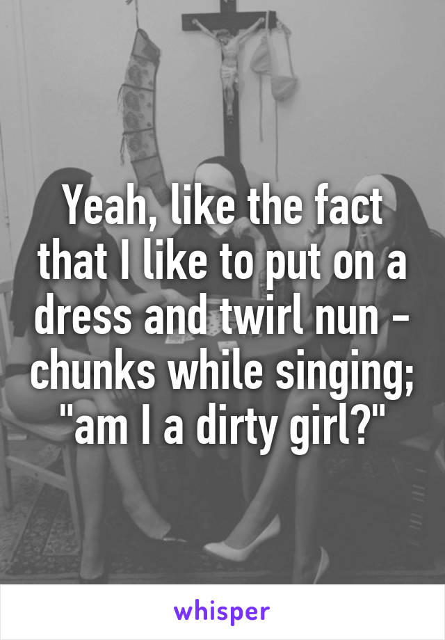 Yeah, like the fact that I like to put on a dress and twirl nun - chunks while singing; "am I a dirty girl?"