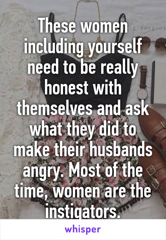 These women including yourself need to be really honest with themselves and ask what they did to make their husbands angry. Most of the time, women are the instigators.