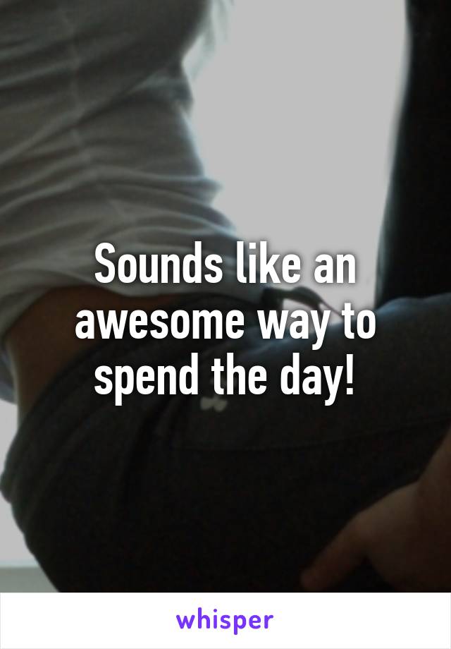 Sounds like an awesome way to spend the day!