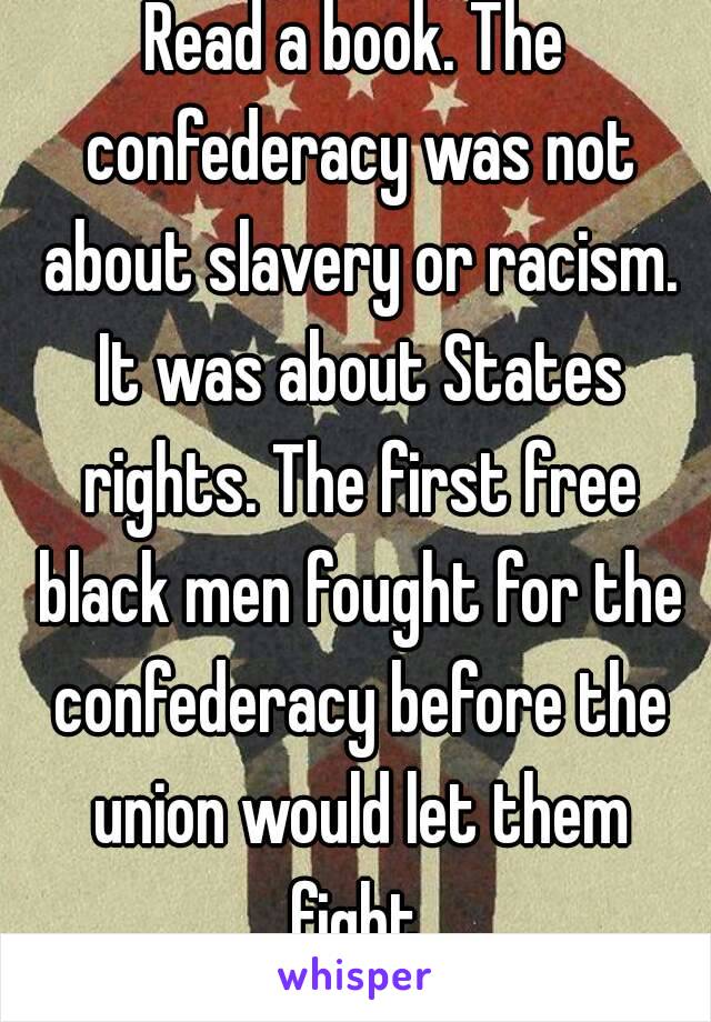 Read a book. The confederacy was not about slavery or racism. It was about States rights. The first free black men fought for the confederacy before the union would let them fight.