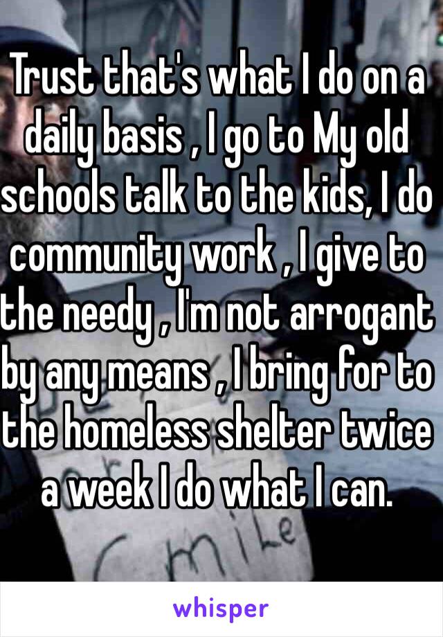 Trust that's what I do on a daily basis , I go to My old schools talk to the kids, I do community work , I give to the needy , I'm not arrogant by any means , I bring for to the homeless shelter twice a week I do what I can.  
