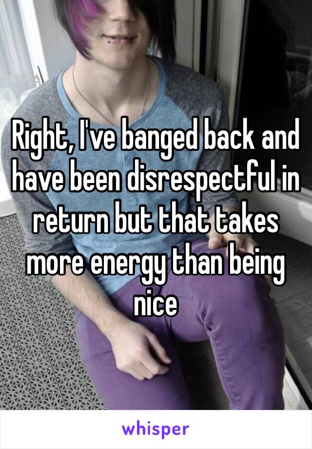 Right, I've banged back and have been disrespectful in return but that takes more energy than being nice 