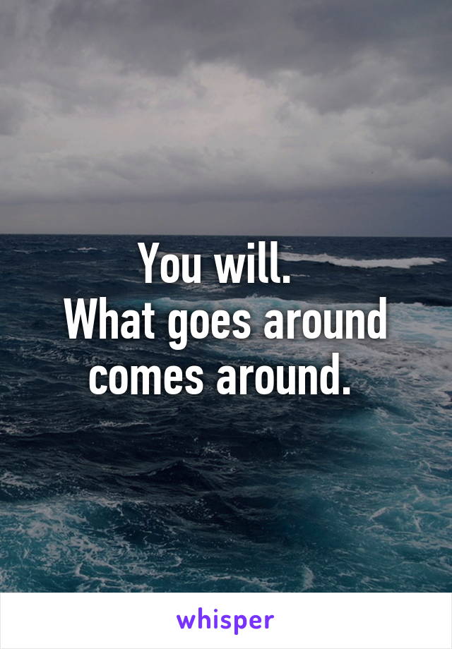 You will.  
What goes around comes around. 