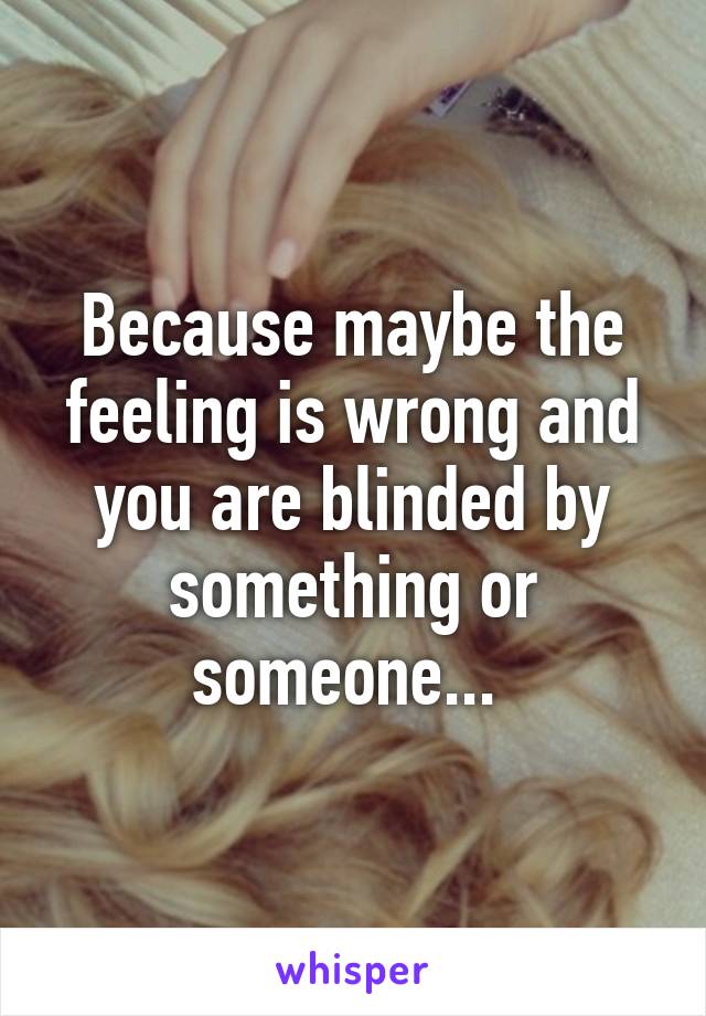 Because maybe the feeling is wrong and you are blinded by something or someone... 
