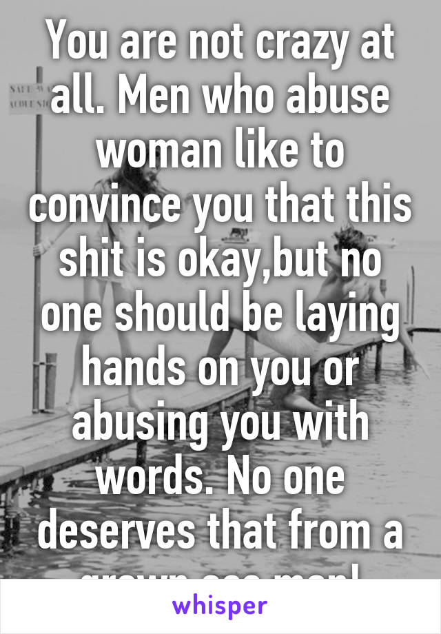 You are not crazy at all. Men who abuse woman like to convince you that this shit is okay,but no one should be laying hands on you or abusing you with words. No one deserves that from a grown ass man!