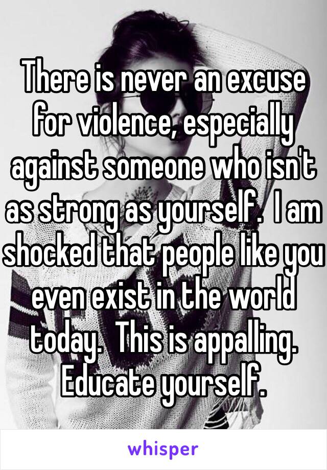 There is never an excuse for violence, especially against someone who isn't as strong as yourself.  I am shocked that people like you even exist in the world today.  This is appalling.  Educate yourself. 