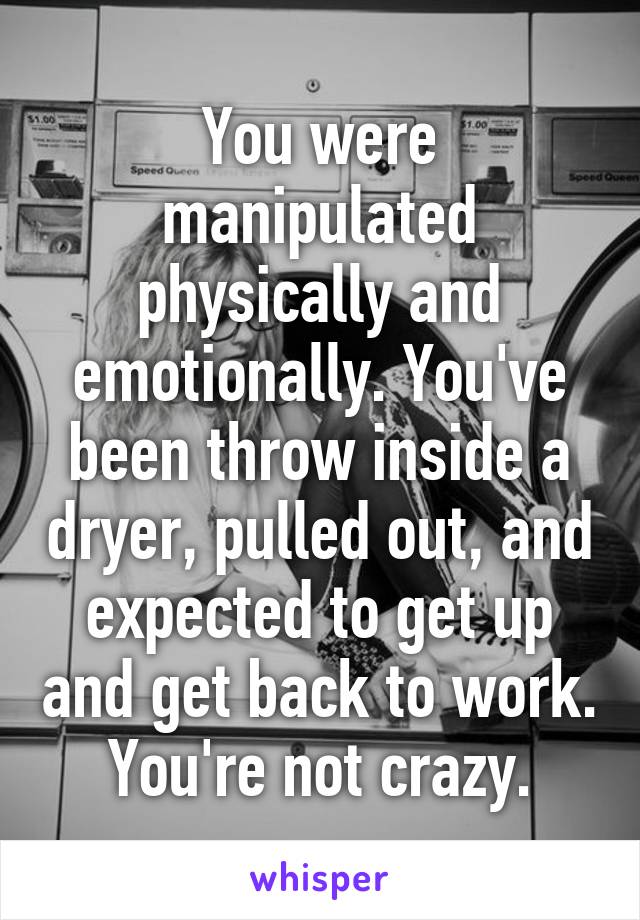 You were manipulated physically and emotionally. You've been throw inside a dryer, pulled out, and expected to get up and get back to work.
You're not crazy.