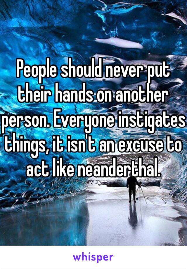 People should never put their hands on another person. Everyone instigates things, it isn't an excuse to act like neanderthal. 