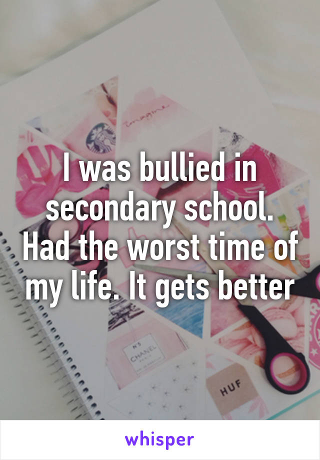 I was bullied in secondary school. Had the worst time of my life. It gets better