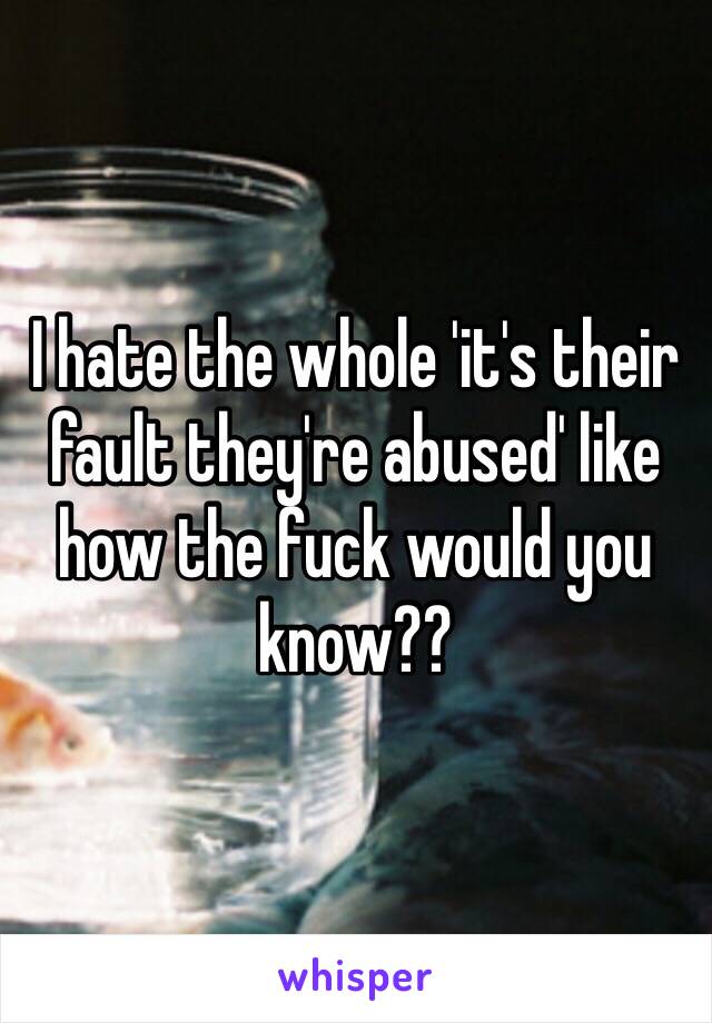 I hate the whole 'it's their fault they're abused' like how the fuck would you know??