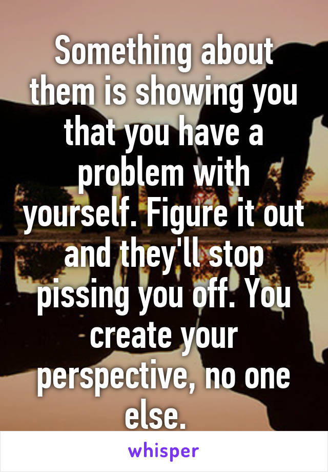 Something about them is showing you that you have a problem with yourself. Figure it out and they'll stop pissing you off. You create your perspective, no one else.  
