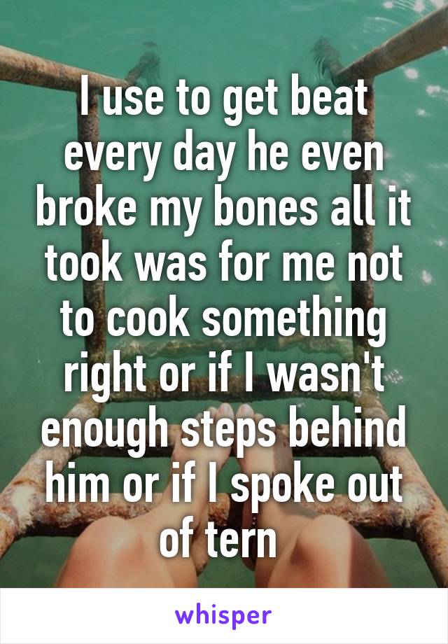 I use to get beat every day he even broke my bones all it took was for me not to cook something right or if I wasn't enough steps behind him or if I spoke out of tern 