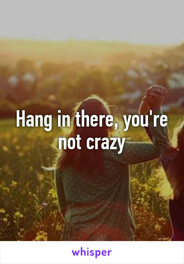 Hang in there, you're not crazy