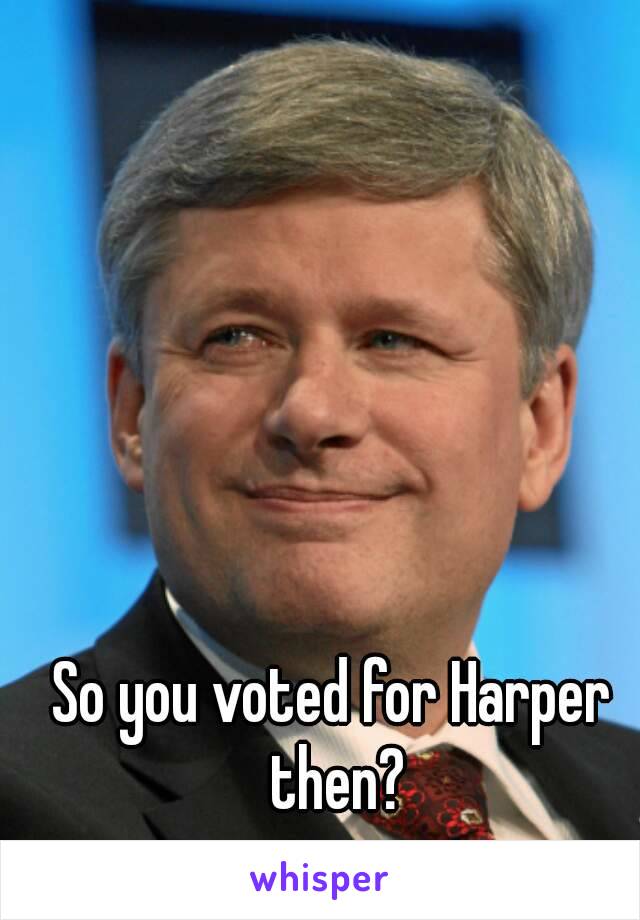 So you voted for Harper then?