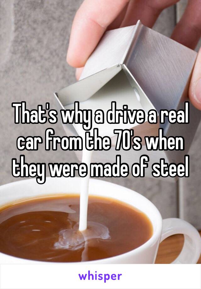 That's why a drive a real car from the 70's when they were made of steel 