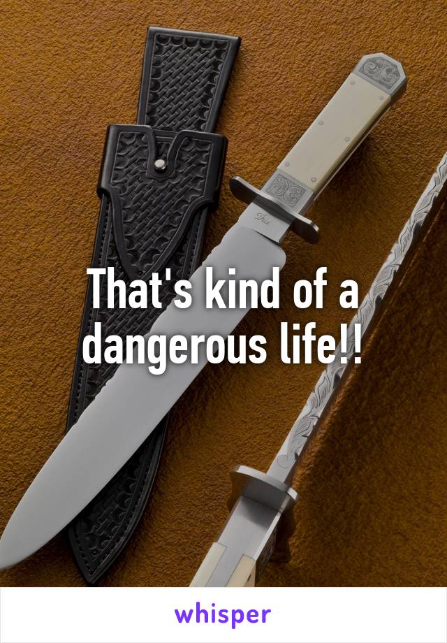 That's kind of a dangerous life!!
