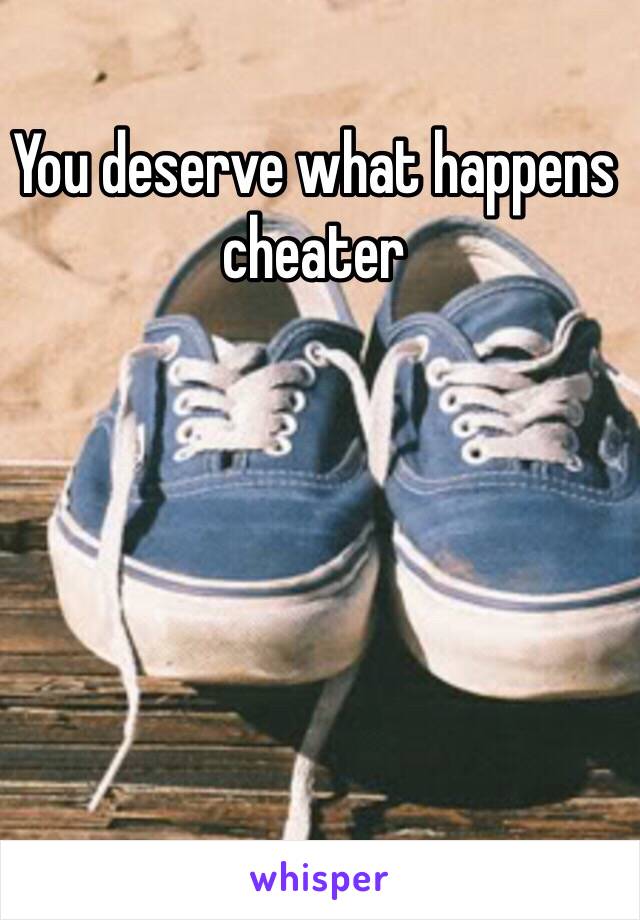 You deserve what happens cheater