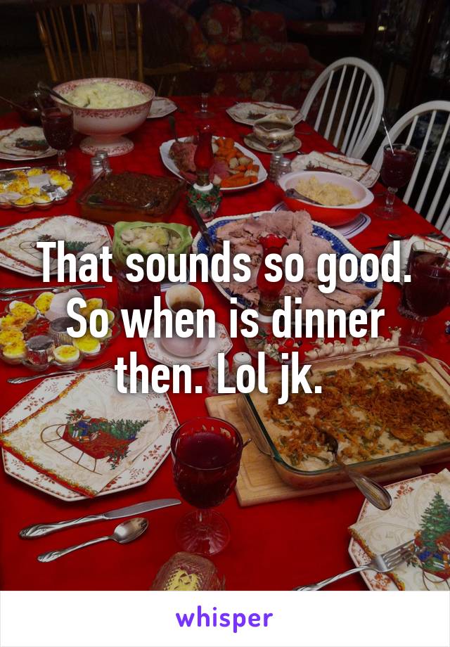 That sounds so good. So when is dinner then. Lol jk. 
