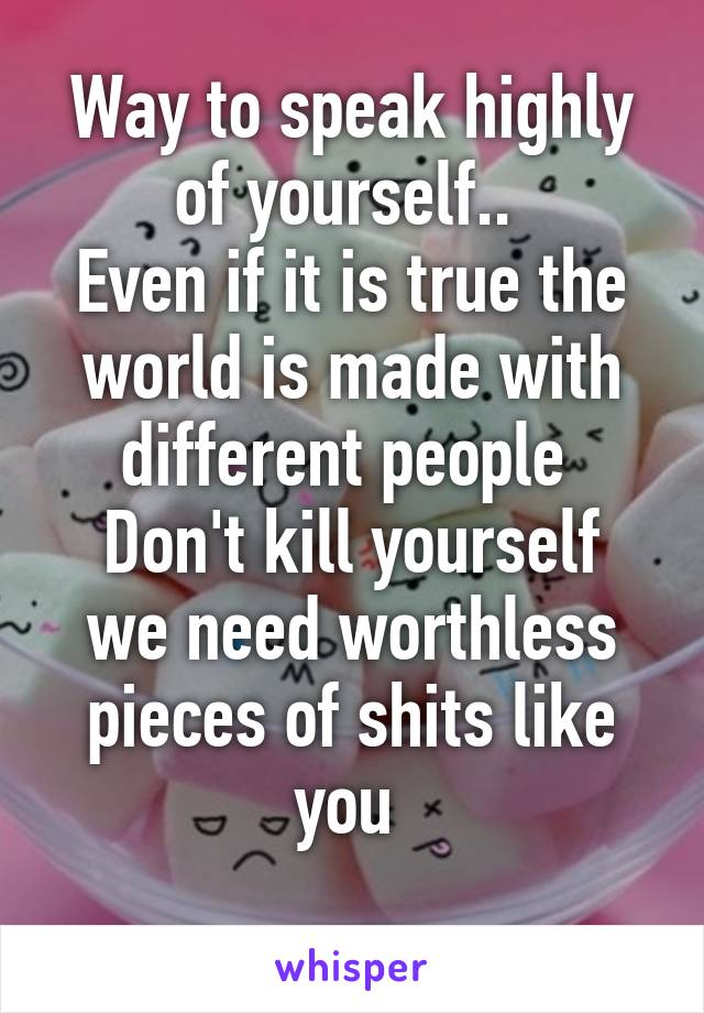 Way to speak highly of yourself.. 
Even if it is true the world is made with different people 
Don't kill yourself we need worthless pieces of shits like you 
