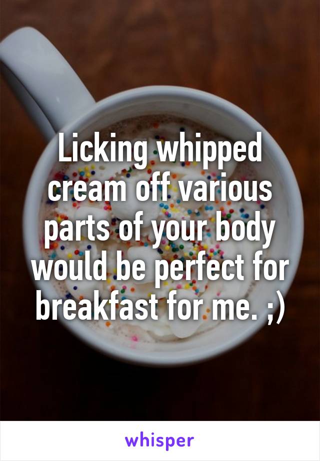 Licking whipped cream off various parts of your body would be perfect for breakfast for me. ;)