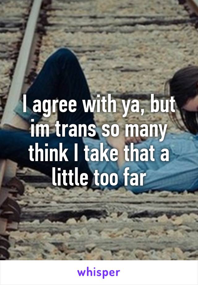 I agree with ya, but im trans so many think I take that a little too far