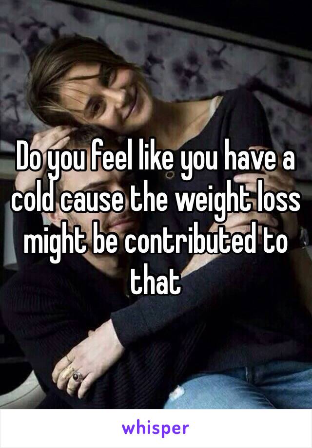 Do you feel like you have a cold cause the weight loss might be contributed to that