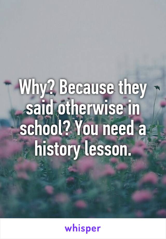 Why? Because they said otherwise in school? You need a history lesson.