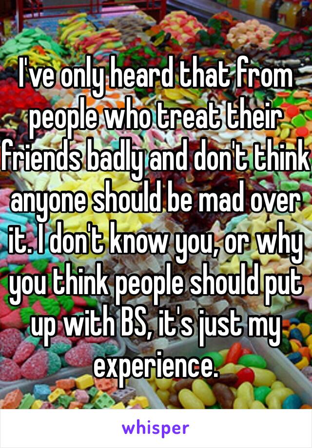 I've only heard that from people who treat their friends badly and don't think anyone should be mad over it. I don't know you, or why you think people should put up with BS, it's just my experience.