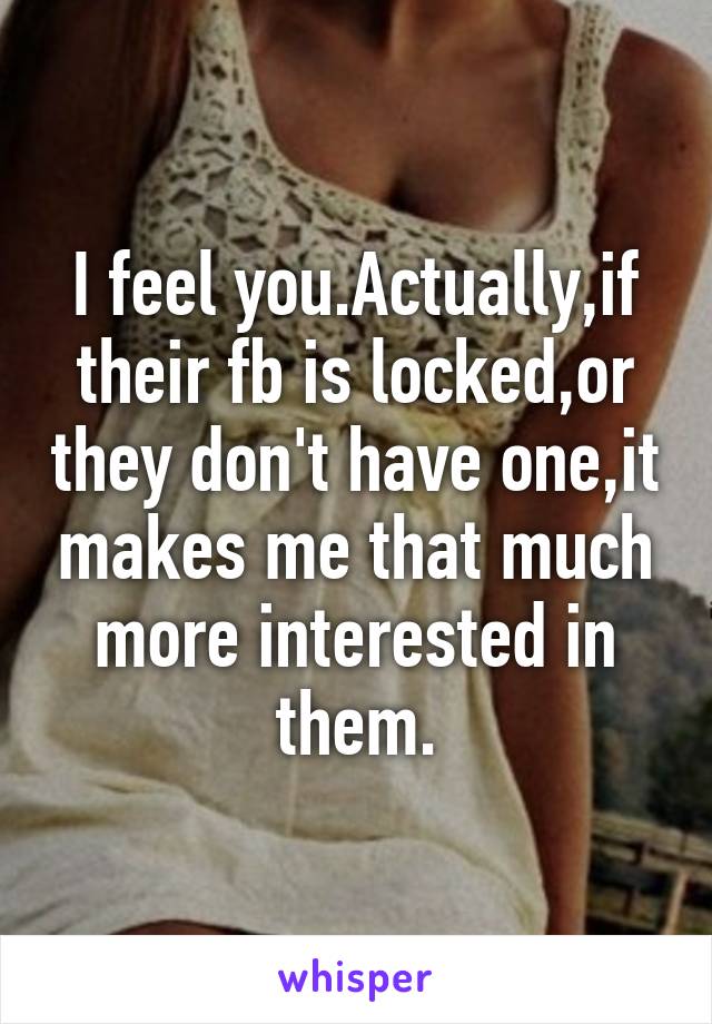 I feel you.Actually,if their fb is locked,or they don't have one,it makes me that much more interested in them.