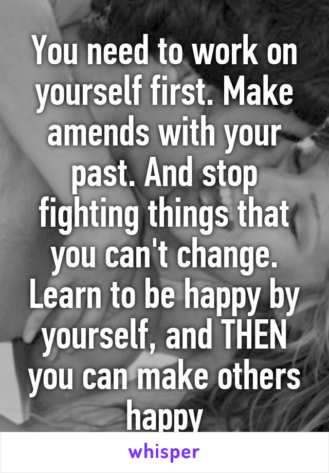 You need to work on yourself first. Make amends with your past. And stop fighting things that you can't change. Learn to be happy by yourself, and THEN you can make others happy