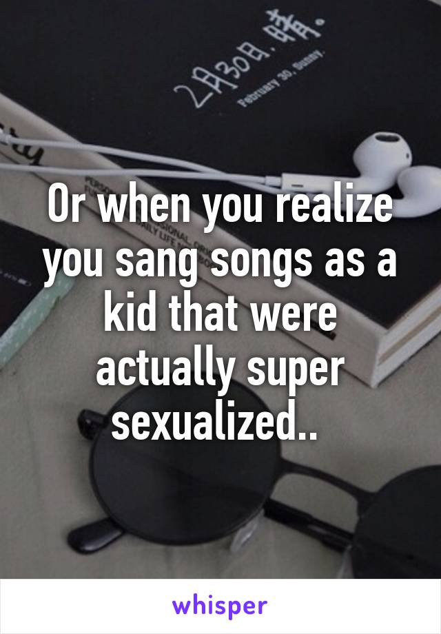 Or when you realize you sang songs as a kid that were actually super sexualized.. 