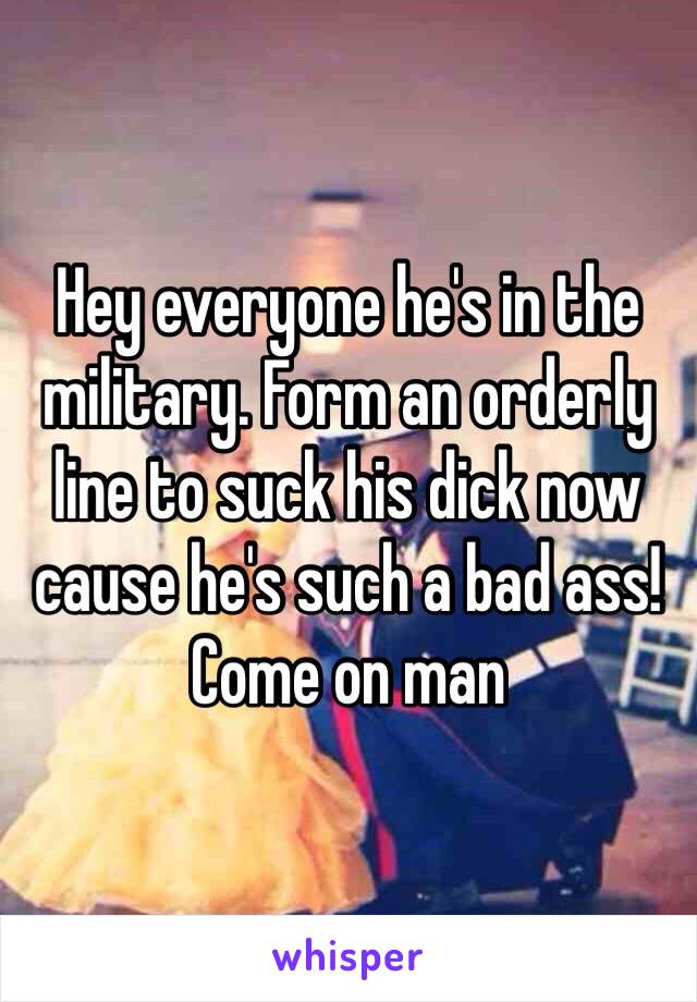 Hey everyone he's in the military. Form an orderly line to suck his dick now cause he's such a bad ass! Come on man