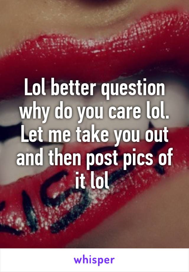 Lol better question why do you care lol. Let me take you out and then post pics of it lol 