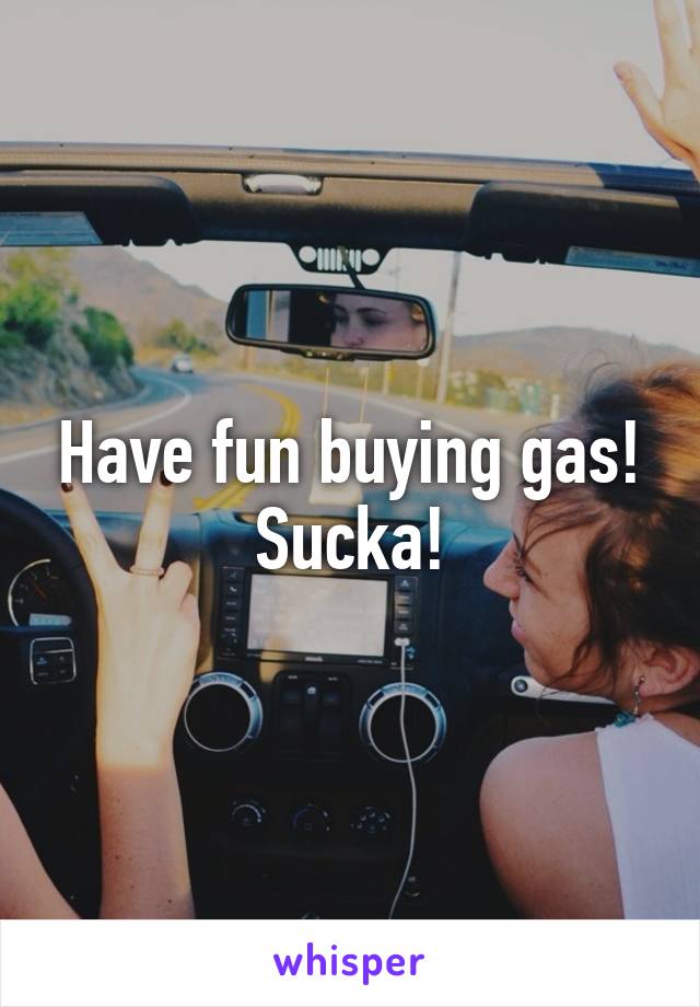 Have fun buying gas! Sucka!