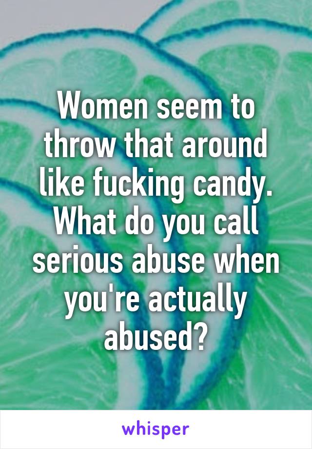 Women seem to throw that around like fucking candy. What do you call serious abuse when you're actually abused?