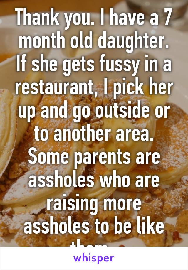 Thank you. I have a 7 month old daughter. If she gets fussy in a restaurant, I pick her up and go outside or to another area. Some parents are assholes who are raising more assholes to be like them. 