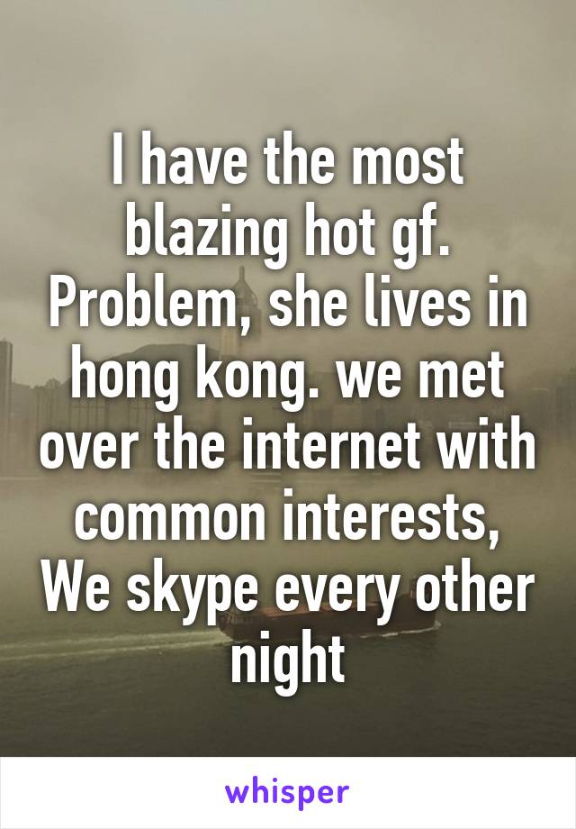 I have the most blazing hot gf. Problem, she lives in hong kong. we met over the internet with common interests, We skype every other night