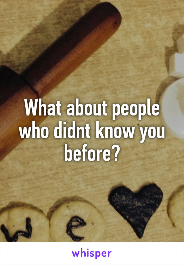 What about people who didnt know you before?