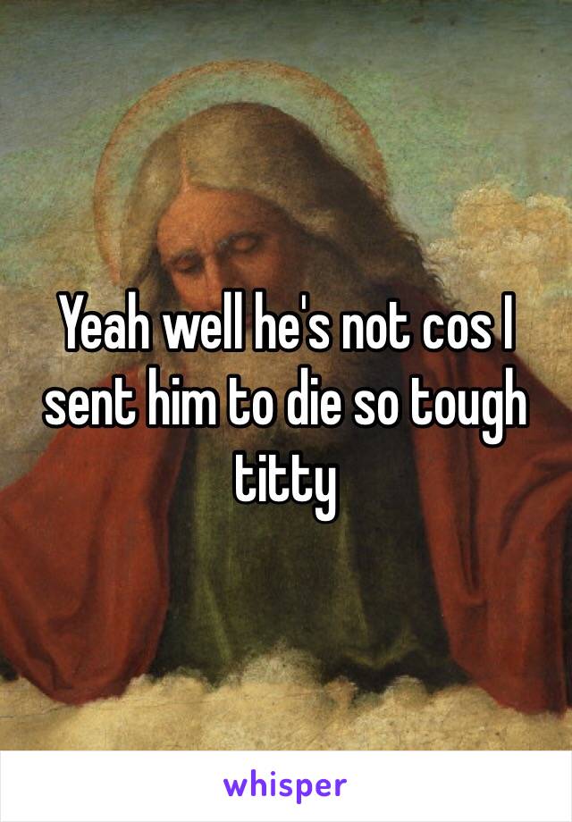 Yeah well he's not cos I sent him to die so tough titty