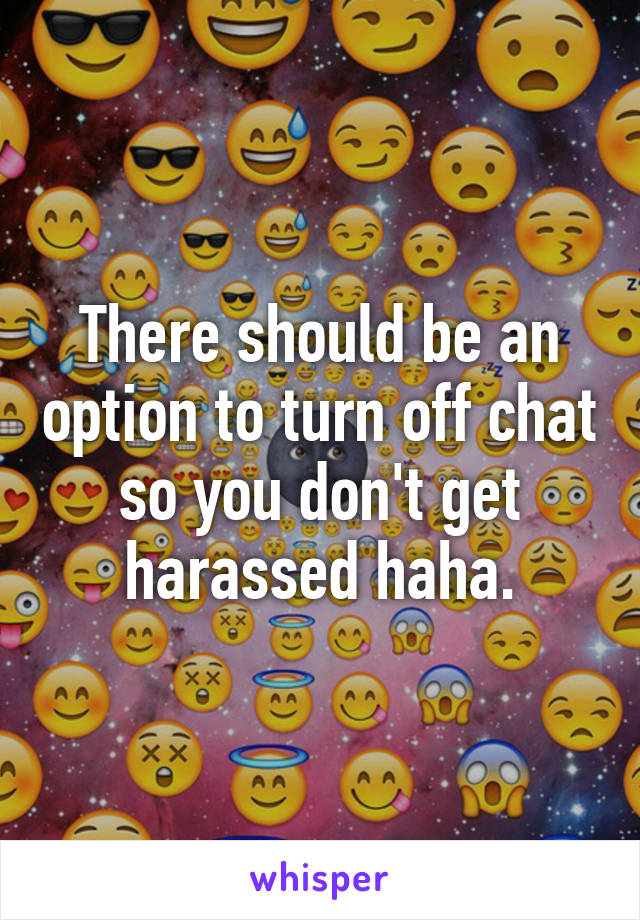There should be an option to turn off chat so you don't get harassed haha.