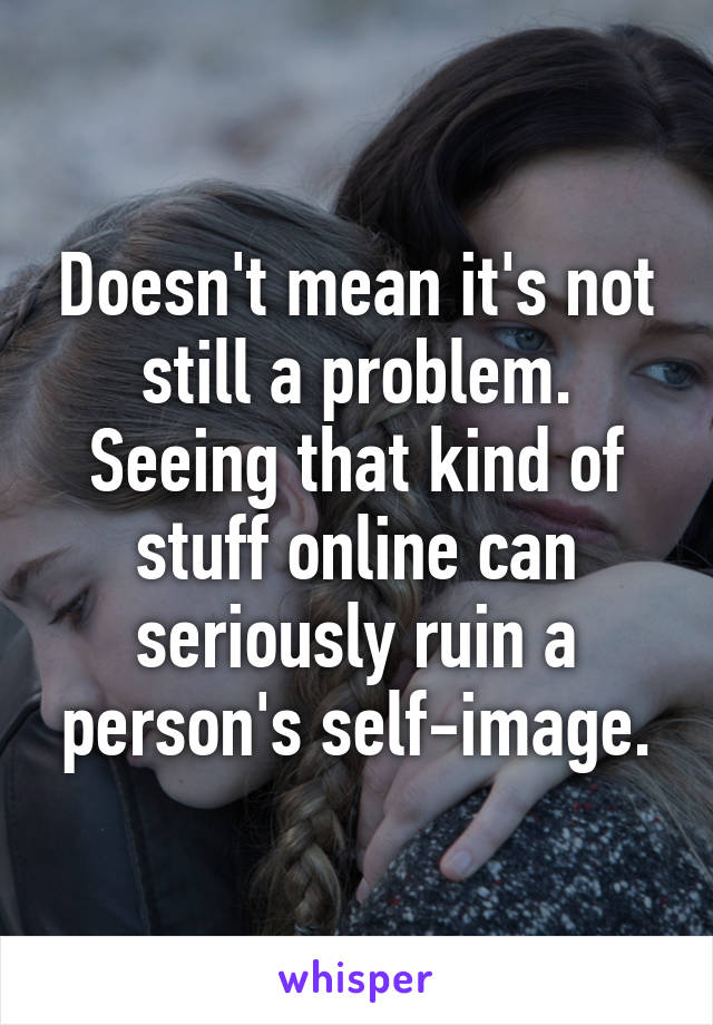 Doesn't mean it's not still a problem. Seeing that kind of stuff online can seriously ruin a person's self-image.