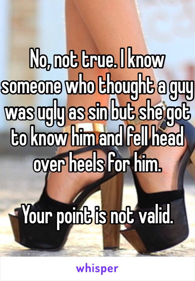 No, not true. I know someone who thought a guy was ugly as sin but she got to know him and fell head over heels for him. 

Your point is not valid. 