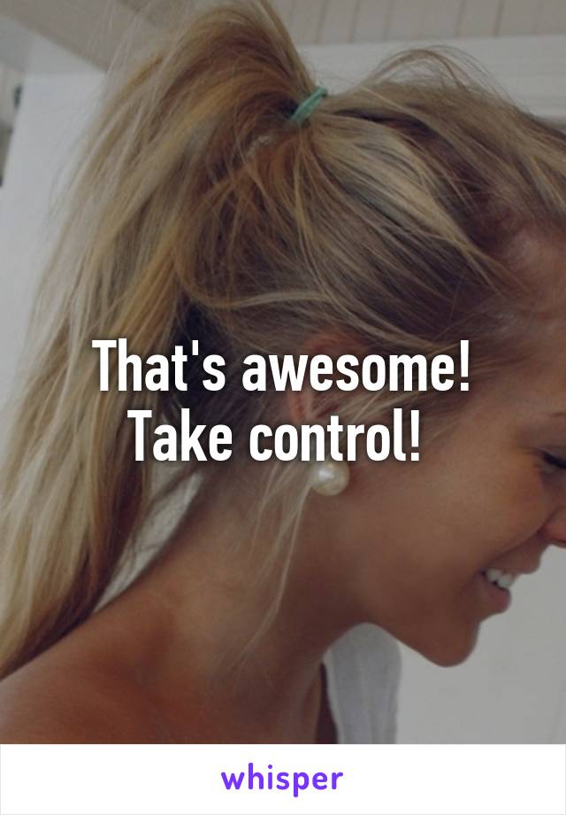 That's awesome! Take control! 