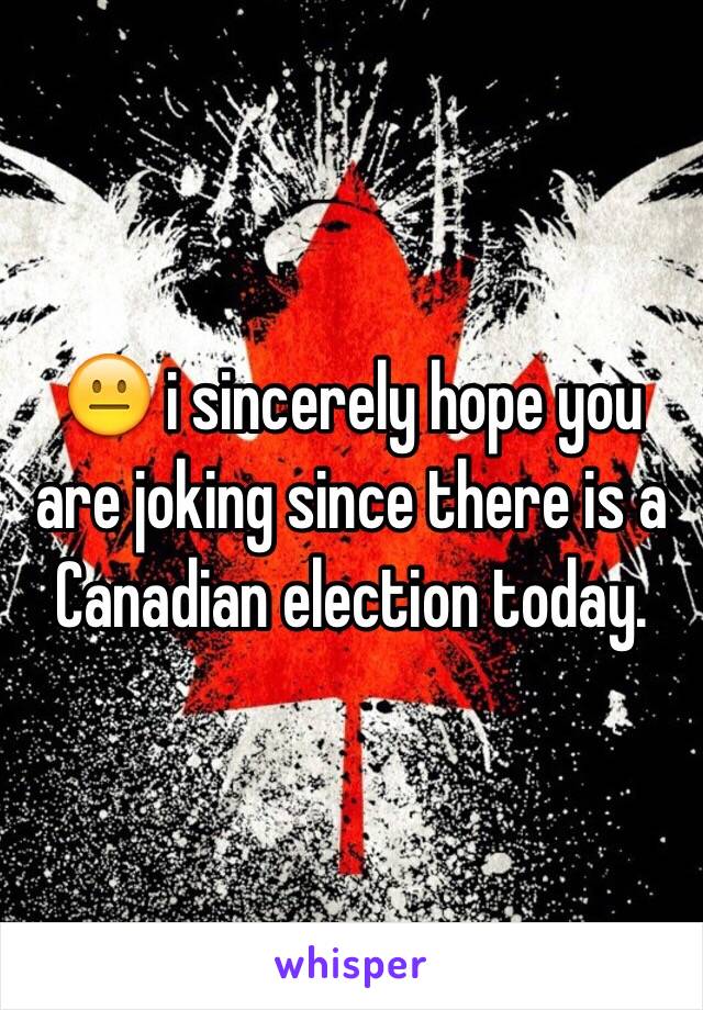 😐 i sincerely hope you are joking since there is a Canadian election today.