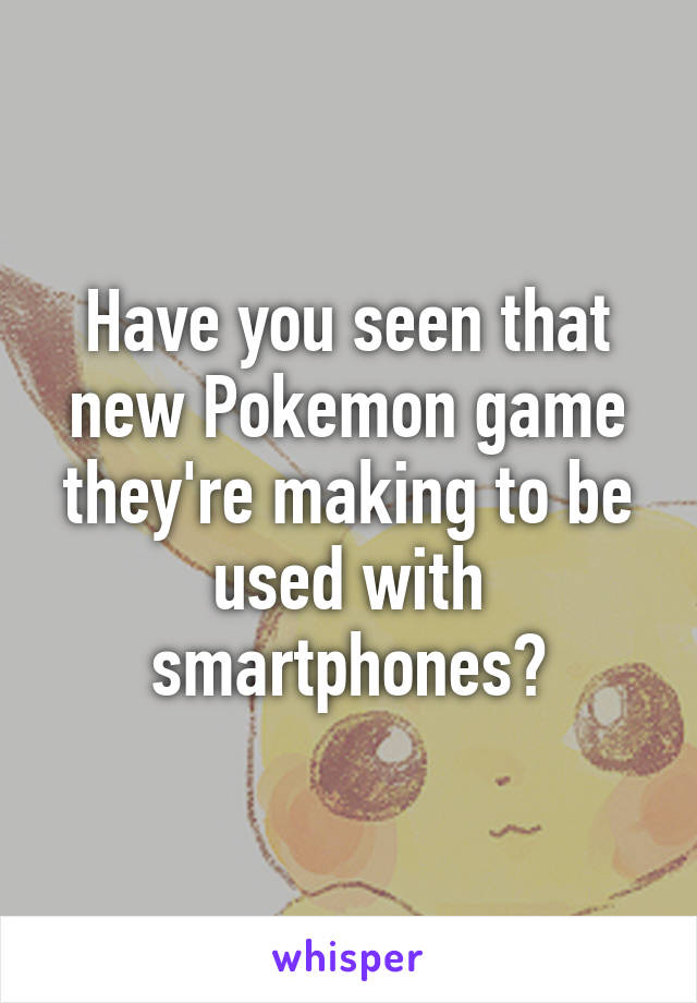 Have you seen that new Pokemon game they're making to be used with smartphones?